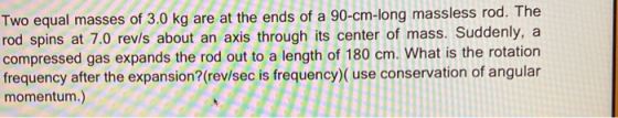 Two equal masses of 3.0 kg are at the ends of a 90-cm-long massless rod. The rod spins at 7.0 rev/s about an axis through its