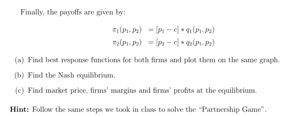 Finally, the payoffs are given by: (a) Find best response functions for both firms and plot them on the same graph. (b) Find the Nash equilibrium (c) Find market price, firms margins and firms profits at the equilibrium. Hint: Follow the same steps we took in class to solve the Partnership Game.