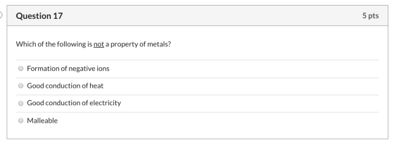 Question 17 5 pts Which of the following is not a property of metals? O Formation of negative ions O Good conduction of heat