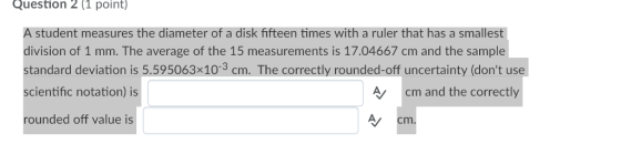 Question 2(1 point) A student measures the diameter of a disk fifteen times with a ruler that has a smallest division of 1 mm. The average of the 15 measurements is 17.04667 cm and the sample standard deviation is 5.595063x103 cm. The correctly rounded-off uncertainty (dont use scientific notation) is rounded off value is A cm and the correctly A/ cm.