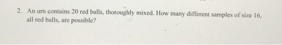 2. An urn contains 20 red balls, thoroughly mixed. How many different samples of size 16, all red balls, are possible?