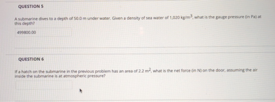 QUESTIONS A submarine dives to a depth of S0.0 m under water. Given a density of sea water of 1,020 kg/m3, what is the gauge pressure (in Pa) at this depth? 499800.00 QUESTION6 if a hatch on the submarine in the previous problem has an area of 22 m2, what is the net force (in N) on the door, assuming the air inside the submarine is at atmospheric pressure?