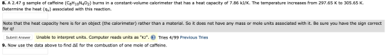 8. A 2.47 g sample of caffeine (C3H10N402) burns in a constant-volume calorimeter that has a heat capacity of 7.86 kJ/K. The