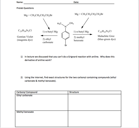 Name: Date: Prelab Questions H3C 1) n-butyl Mg 1) n-butyl Mg Gentian Violet (magenta dye) 2) methyl benzoate Malachite Gree (blue-green dye) 2) ethyl carbonate 1) In lecture we discussed that you cant do a Grignard reaction with aniline. Why does this derivative of aniline work? 2) Using the internet, find exact structures for the two carbonyl containing compounds (ethyl carbonate & methyl benzoate) Carbonyl Compound Ethyl carbonate Structure Methyl benzoate
