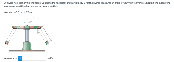 A swing ride is shown in the figure. Calculate the necessary angular velocity w for the swings to assume an angle = 26° wit