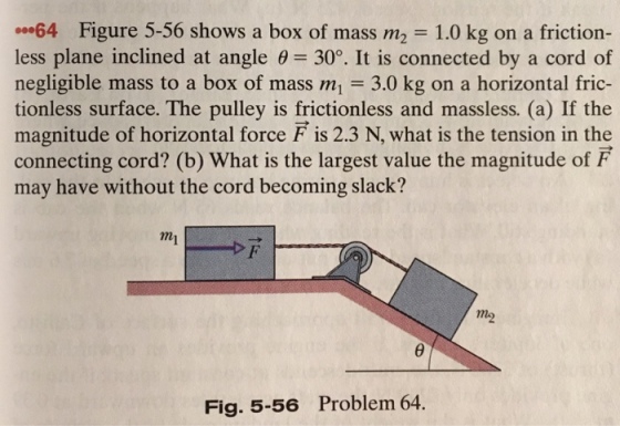 00-64 Figure 5-56 shows a box of mass m2 = 1.0 kg on a friction- less plane inclined at angle θ= 30°. It is connected by a cord of negligible mass to a box of mass m 3.0 kg on a horizontal fric- tionless surface. The pulley is frictionless and massless. (a) If the magnitude of horizontal force F is 2.3 N, what is the tension in the connecting cord? (b) What is the largest value the magnitude of F may have without the cord becoming slack? mi mo Fig. 5-56 Problem 64.