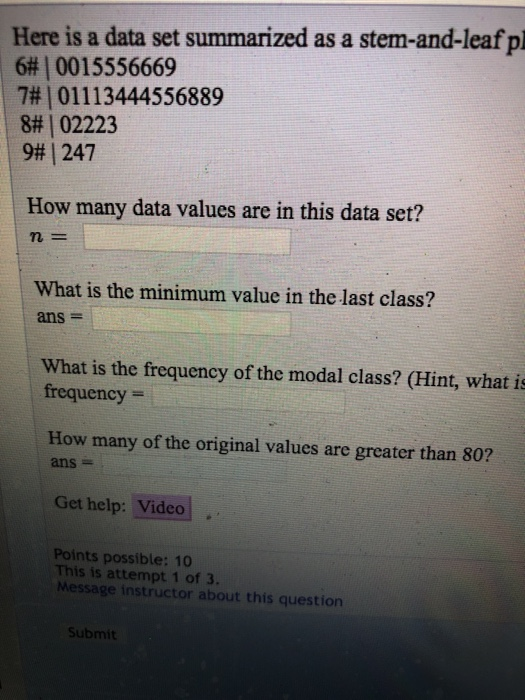 Here is a data set summarized as a stem-and-leaf pl 6# | 0015556669 7# | 01113444556889 8# | 02223 9, 247 How many data values are in this data set? n- What is the minimum value in the last class? ans- What is the frequency of the modal class? (Hint, what is frequency How many of the original values are greater than 80? ans- Get help: Video Points possible: 10 This is attempt 1 of 3. Message instructor about this question Submit