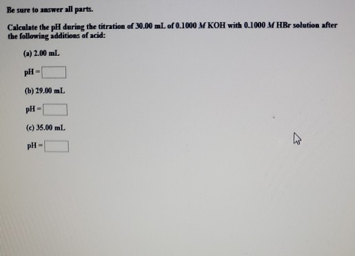 Be sure to answer all parts. Calculate the pH during the titration of 30.00 mL of 0.1000 M KOH with 0.1000 MHBr solution afte