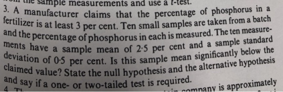 the sample measurements and use a t-test. 3. A manufact urer claims that the percentage of phosphorus ina at least 3 per cent. Ten small samples are taken from a batch d. The ten measure- and the percentage of phosphorus in each is measure ple mean of 2.5 per cent and a sample standard 5 per cent. Is this sample mean significantly below the alue? State the null hypothesis and the alternative hypothesis and say if l a one- or two-tailed test is required. on namnanv is approximately
