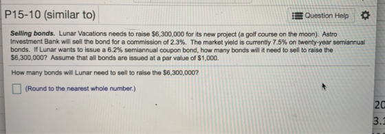P15-10 (similar to) Question Help Selling bonds. Lunar Vacations needs to raise $6,300,000 for its new project (a golf course