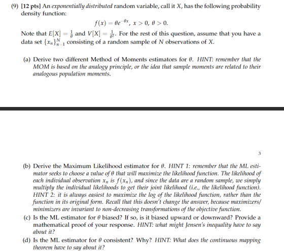 (9) [12 pts] An exponentially distributed random variable, call it X, has the following probability density functior f(x)-oe ex , x > 0, θ > 0 Note that ElX] and VX]ー1 For the rest of this question, assume that you have a data set (xn1 consisting of a random sample of N observations of X. (a) Derive two different Method of Moments estimators for θ. HINT: remember that the MOM is based on the analogy principle, or the idea that sample moments are related to their analogous population moments (b) Derive the Maximum Likelihood estimator for θ. HINT 1: remember that the ML esti- mator seeks to choose a value of θ that will maximize the likelihood function. The likelihood of each individual observation xn is f(xn), and since the data are a random sample, we simply multiply the individual likelihoods to get their joint likelihood (i.e., the likelihood function) HINT 2: it is always easiest to maximize the log of the likelihood function, rather than the function in its original form. Recall that this doesnt change the answer, because maximizers/ minimizers are invariant to non-decreasing transformations of the objective function (c) Is the ML estimator for θ biased? If so, is it biased upward or downward? Provide a mathematical proof of your response. HINT: what might Jensens inequality have to say about it? (d) Is the ML estimator for θ consistent? Why? HINT: What does the continuous mapping theorem have to say about it?