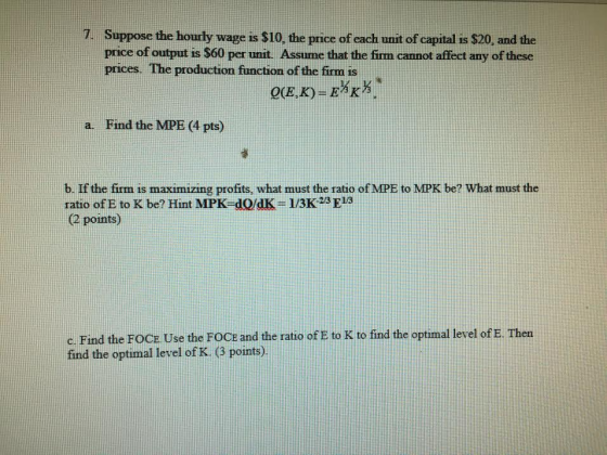 7. Suppose the hourly wage is $10, the price of each unit of capital is $20, and the price of output is $60 per unit. Assume that the firm cannot affect any of these prices. The production function of the firm is a. Find the MPE (4 pts) b. If the firm is maximizing profits, what must the ratio of MPE to MPK be? What must the ratio of E to K be? Hint MPK-dQ/dK- 1/3K 23 E13 (2 points) c. Find the FOCE Use the FOCE and the ratio of E to K to find the optimal level of E. Then find the optimal level of K, (3 points)