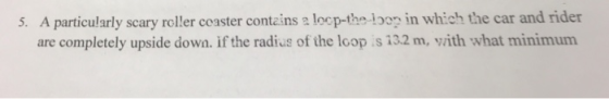 5. A particularly scary roller coaster contains a locp-the loop in which the car and rider are completely upside down. if the radius of the loop s 132 m, vith what minimum