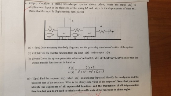 . (40pts) Consider a spring-mass-damper system shown below, where the input u() is displacement input at the right end of the spring k3 and x() is the displacement of mass ml. (Note that the input is displacement, NOT force) k3 k1 m2 (a) (10pts) Draw necessary free-body diagrams, and the governing equations of motion of the system. (b) (10pts) Find the transfer function from the input u() to the output x(t). (c) (10pts) Given the system parameter values of m1-m2-1, cl-c2-2, ki-k21, k3-2, show that the system transfer function can be found as 2(s +2) X (s) U(s) s +6s3 +9s +12s +5 (d) (10pts) Find the response x) when u(b) is a unit step input and identify the steady-state and the transient part of the response. What is the steady-state value of the response? Note that you must identify the exponents of all exponential functions and the frequencies of all trigonometric function, but you dont need to caleulate the coefficients of the functions or phase angles.