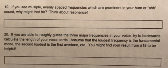 19. If you see multiple, evenly spaced frequencies which are prominent in your hum or ahh sound, why might that be? Think about resonance! 20. If you are able to roughly guess the three major frequencies in your voice, try to backwards calculate the length of your vocal cords. Assume that the loudest frequency is the fundamental mode, the second loudest is the first overtone, etc. You might find your result from #18 to be helpful