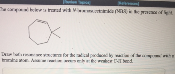 Review Topics] [References) The compound below is treated with N-bromosuccinimide (NBS) in the presence of light. Draw both r