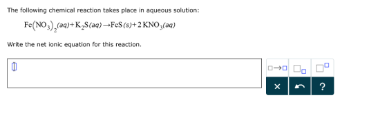 The following chemical reaction takes place in aqueous solution: Fe (NO (aq K2S(aq)- FeS (s)+ 2 KNO3(aq) Write the net ionic equation for this reaction.