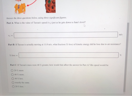 Answer the three questions below, using three significant figures. Part A: What is the value of Tarzans speed (Vr) just as h