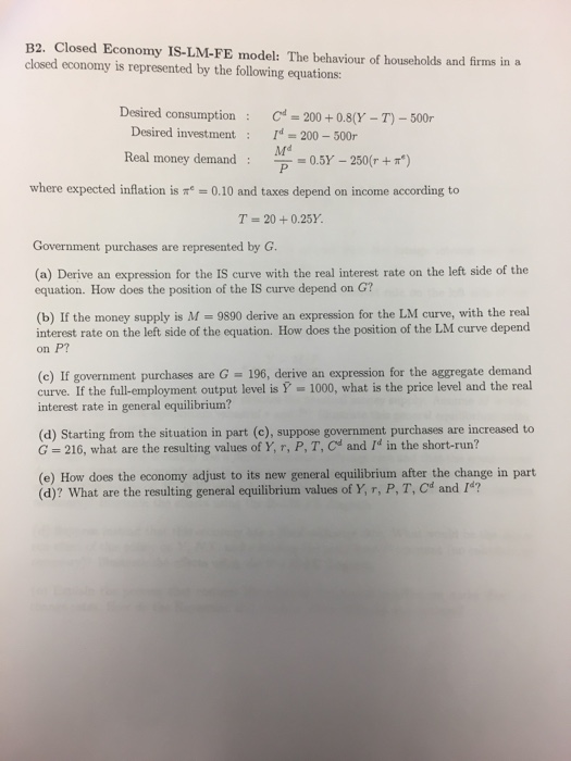 B2. Closed Economy IS-LM-FE model: The behaviour of households and firms in a closed economy is represented by the following equations Desired consumptionC 200+0.8(Y-T-500r Desired investment : r = 200-500r Real money demand where expected inflation is ㎡-0.10 and taxes depend on income according to T 20+0.25Y. (a) Derive an expression for the IS curve with the real interest rate on the left side of the equation. How does the position of the IS curve depend on G? (b) If the money supply is M = 9890 derive an expression for the LM curve, with the real interest rate on the left side of the equation. How does the position of the LM curve depend on P? (c) If government purchases are G 196, derive an expression for the aggregate demand curve. If the full-employment output evel isY 1000, what is the price level and the real interest rate in general equilibrium? (d) Starting from the situation in part (c), suppose government purchases are increased to G 216, what are the resulting values of Y, r, P, T, Cd and Id in the short-run? (e) How does the economy adjust to its new general equilibrium after the change in part (d)? What are the resulting general equilibrium values of Y, r, P, T, Cd and 1?