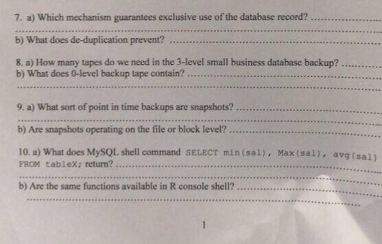 7. a) Which mechanism guarantees exclusive use of the database record?........... b) What does de-duplication prevent? 8. a) How many tapes do we need in the 3-level small business database backup? .. b) What does 0-level backup tape contain? 9. a) What sort of point in time backups are snapshots? b) Are snapshots operating on the file or block level?.... 10. a) What does MySQL shell command SELECT min(sal), Max (sal), av g(sal) FROM tablex; return? b) Are the same functions available in R console shell?.....................