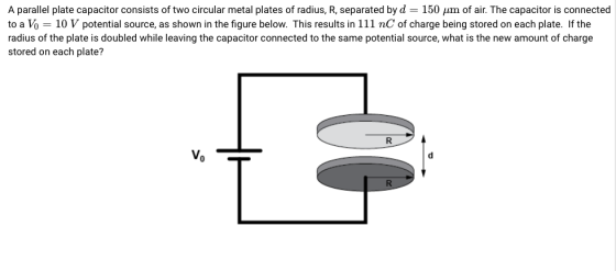 A parallel plate capacitor consists of two circular metal plates of radius, R, separated by d = 150 μm of air. The capacitor is connected to a Vo 10 V potential source, as shown in the figure below. This results in 111 nC of charge being stored on each plate. If the radius of the plate is doubled while leaving the capacitor connected to the same potential source, what is the new amount of charge stored on each plate?