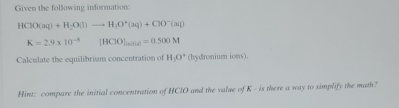 Given the following information: HCIO(aq) + H2O(l) — H30+ (aq) + CIO (aq) K= 2.9 x 10-8 [HCIO]initial = 0.500 M Calculate the