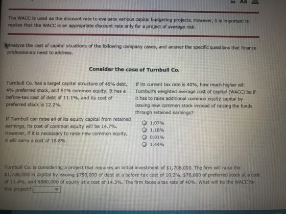 The WACC is used as the discount rate to evaluate various capital budgeting projects. However, it is important to realize that the WACC is an appropriate discount rate only for a project of average risk Analyze the cost of capital situations of the following company cases, and answer the specific questions that finance professionals need to address. Consider the case of Turnbull Co. Turnbull Co. has a target capital structure of 45% debt, 4% preferred stock, and 51% common equity. It has a before-tax cost of debt of 11.1%, and its cost of preferred stock is 12.2%. if its current tax rate is 40%, how much higher will Turnbulls weighted average cost of capital (VACC) be if it has to raise additional common equity capital by issuing new common stock instead of raising the funds through retained earnings? If Turnbull can raise all of its equity capital from retained earnings, its cost of common equity will be 14.7%. However, if it is necessary to raise new common equity, it will carry a cost of 16.8%. O 1.07% 1.18% 0.91% О 1.44% Tumbull Co. is considering a project that requires an initial investment of $1.708.000. The firm will raise the $1,708,000 in capital by issuing $750,000 of debt at a before-tax cost of 10.2%, $78,000 of preferred stock at a cost of 11.4%, and $880,000 of equity at a cost of 14.3%. The firm faces a tax rate of 40% what will be the WACCfor this project?