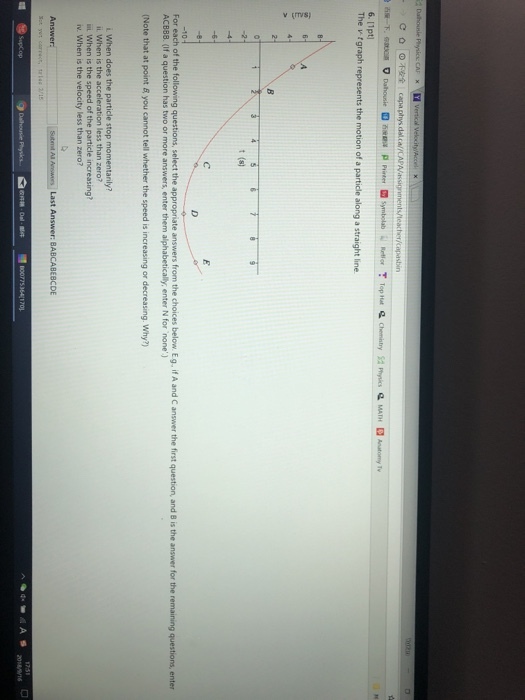 6. 1pt The v tgraph represents the motion of a particle along a straight line t (s) For each of the following questions, select the appropriate answers from the choices below Eg. if A and C answer the first question, and B is the answer for the remaining questions, enter ACBB8. (If a question has two or more answers, enter them alphabetically, enter N for none (Note that at point & you cannot tell whether the speed is increasing or decreasing. Why?) i. When is the acceleration less than zero? ii When is the speed of the particle increasing? iv. When is the velocity less than zero? Sutend All AwsLast Answer: BABCABESCDE