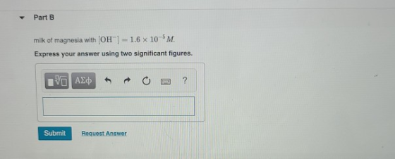 Part B milk of magnesia with (OH) = 1.6 X 10 M Express your answer using two significant figures. ΨΗ ΑΣφ ? Submit Request An