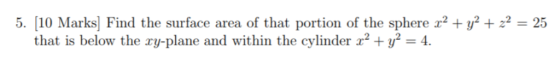 5. [10 Marks] Find the surface area of that portion of the sphere x2 + y2 2-25 that is below the ry-plane and within the cyli