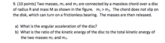 9. (10 points) Two masses, m1 and m2 are connected by a massless chord over a disc of radius R and mass M as shown in the figure. m1 m2. The chord does not slip on the disk, which can turn on a frictionless bearing. The masses are then released. a) What is the angular acceleration of the disc? b) What is the ratio of the kinetic energy of the disc to the total kinetic energy of the two masses m1 and m2.
