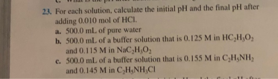 23. For each solution, calculate the initial pH and the final pH after adding 0.010 mol of HCI. a. 500.0 mL of pure water b.