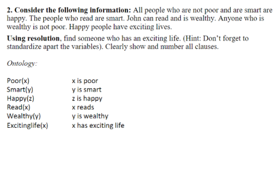 2. Consider the following information: All people who are not poor and are smart are happy. The people who read are smart. John can read and is wealthy. Anyone who is wealthy is not poor. Happy people have exciting lives. Using resolution find someone who has an exciting life. (Hint: Dont forget to standardize apart the variables). Clearly show and number all clauses. Ontology Poor(x) x is poor Smartly) y is smart Happy (z) z is happy Read (x) x reads Wealthy (y) y is wealthy Excitinglife(x) x has exciting life