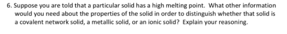 6. Suppose you are told that a particular solid has a high melting point. What other information would you need about the pro