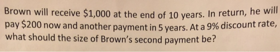 Brown will receive $1,000 at the end of 10 years. In return, he will pay $200 now and another payment in 5 years. At a 9% discount rate, what should the size of Browns second payment be?