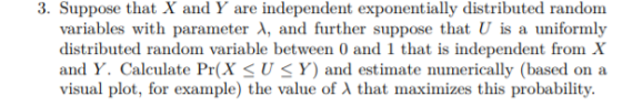 3. Suppose that X and Y are independent exponentially distributed random variables with parameter λ, and further suppose that U is a uniformly distributed random variable between 0 and 1 that is independent from X and Y. Calculate Pr(X<U< Y) and estimate numerically (based on a visual plot, for example) the value of λ that maximizes this probability.