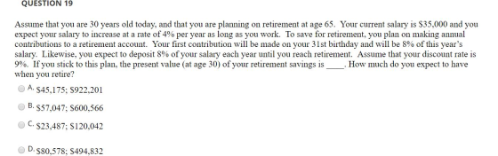 QUESTION 19 Assume that you are 30 years old today, and that you are planning on retirement at age 65. Your current salary is