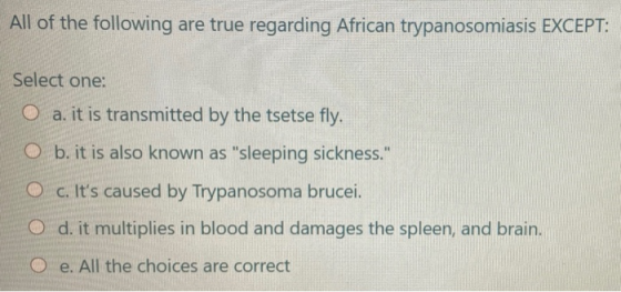 All of the following are true regarding African trypanosomiasis EXCEPT: Select one: O a. it is transmitted by the tsetse fly.