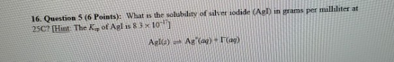 16. Question 5 (6 Points): What is the solubility of silver iodide (AuD in grams per milliliter at 25C? [Hint. The Kof Agl is