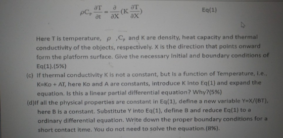 Eq(1) Here T is temperature, p ,C and K are density, heat capacity and thermal conductivity of the objects, respectively. X is the direction that points onward form the platform surface. Give the necessary initial and boundary conditions of Eq(1)(5%) (c) If thermal conductivity is not a constant, but is a function of Temperature, i.e., K-Ko + AT, here Ko and A are constants, introduce K into Eq(1) and expand the equation. Is this a linear partial differential equation? why?(5%) (d)If all the physical properties are constant in Eq(1), define a new variable Yex/(BT), here B is a constant. Substitute Y into Eq(1), define B and reduce Eq(1) to a ordinary differential equation. Write down the proper boundary conditions for a short contact itme. You do not need to solve the equation.(8%).