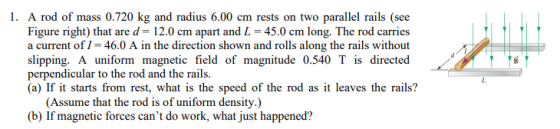 1. A rod of mass 0.720 kg and radius 6.00 cm rests on two parallel rails (see Figure right) that are d- 12.0 cm apart and L 4