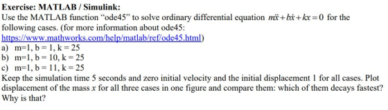 Exercise: MATLAB / Simulink: Use the MATLAB function ode45 to solve ordinary differential equation mi+bi+kr 0 for the following cases. (for more information about ode45 https://www.mathworks.com/help/matlab/ref/ode45.html) a) m-1, b-1, k-25 b) m 1, b 10, k- 25 c) m1, b-11, k-25 Keep the simulation time 5 seconds and zero initial velocity and the initial displacement 1 for all cases. Plot displacement of the mass x for all three cases in one figure and compare them: which of them decays fastest? Why is that?