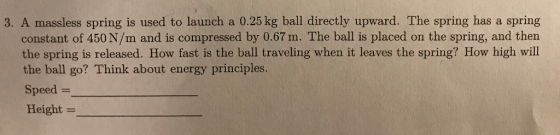 3. A massless spring is used to launch a 0.25 kg ball directly upward. The spring has a spring constant of 450 N/m and is compressed by 0.67 m. The ball is placed on the spring, and then the spring is released. How fast is the ball traveling when it leaves the spring? How high will the ball go? Think about energy principles. Speed = Height =