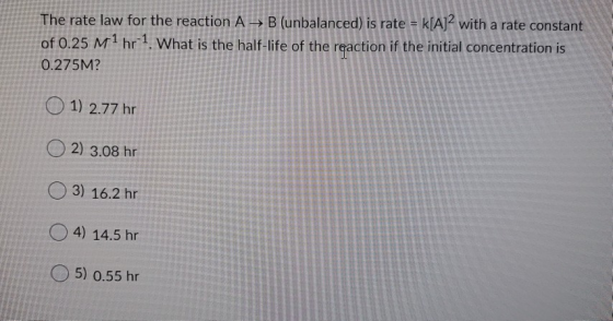 The rate law for the reaction A B (unbalanced) is rate = k[A]2 with a rate constant of 0.25 M1 hr 1. What is the half-life of