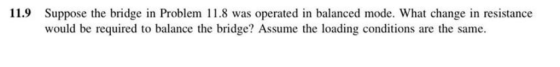 11.9 Suppose the bridge in Problem 11.8 was operated in balanced mode. What change in resistance would be required to balance the bridge? Assume the loading conditions are the same.