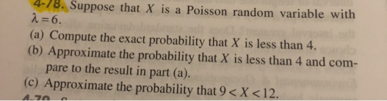 4-78. Suppose that X is a Poisson random variable with λ 6. (a) Compute the exact probability that X is less than 4. (b) Approximate the probability that X is less than 4 and com- pare to the result in part (a). (c) Approximate the probability that 9 < X <12