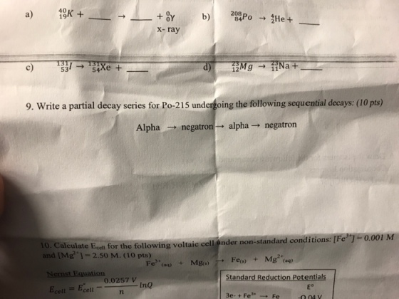 a) 19K 0Y X-ray a 53 54 9. Write a partial decay series for Po-215 undergoing the following sequential decays (10 pts) Alpha negatron alpha negatron no. Calculate E for the following voltaic cell ander non-standard conditions: [Fe 0.001 M and 2 so M. CIO pts) Feds) g (aq) Mgos) ernst Equation. Standard Reduction Potentials 0.0257 V E m InQ cell cell 3e- Fe Fe -o 04 y