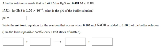 A buffer solution is made that is 0.491 M in H2S and 0.491 M in KHS If Ka1 for H2S is 1.00 x 10, what is the pH of the buffer