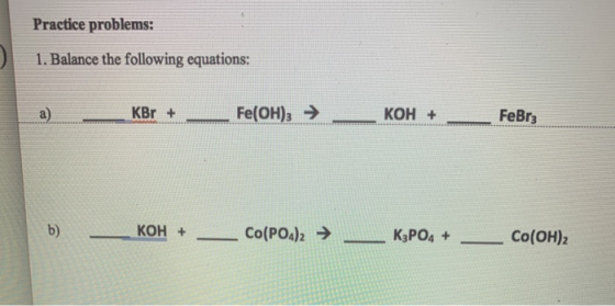 Practice problems: 1. Balance the following equations: a) __KBr + ___ Fe(OH)3 → __KOH + _ FeBr3 b) - KOH + _ Co(PO4)2 → __ K3