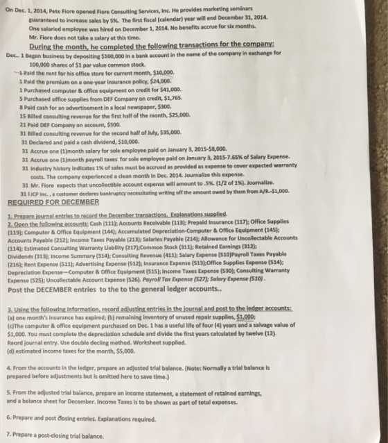 On Dec. 1, 2014, Pete Fiore opened Fiore Consulting Services, Inc. He provides marketing seminars guaranteed to increase sales by 5%. The first fiscal (calendar) year will end December 31, 2014 salaried employee was hired on December 1, 2014. No benefits accrue for six months Mr. Fiore does not take a salary at this time. During the month, he completed the following transactions for the company: Dec. 1 Began business by depositing $100,000 In a bank account in the name of the company in exchange for 100,000 shares of $1 par value common stock. 1Paid the rent for his office store for current month, $10,000. 1 Paid the premium on a one-year insurance policy, $24,000. 1 Purchased computer& office equipment on credit for $41,000. S Purchased office supplies from DEF Company on credit, $1,765. 8 Paid cash for an advertisement in a local newspaper, $300. 15 Billed consulting revenue for the first half of the month, $25,000. 21 Paid DEF Company on account, $s00. 31 Billed consulting revenue for the second half of July, $35,000. 31 Declared and paid a cash dividend, $10,000. 31 Accrue one (1)month salary for sole employee paid on January 3, 2015-$8,000. 31 Accrue one (1)month payroll taxes for sole employee paid on January 3, 2015-7.65% of Salary Expense. 31 Industry history indicates 1% of sales must be accrued as provided as expense to cover expected warranty costs. The company experienced a clean month in Dec. 2014. Journalize this expense. 31 Mr. Fiore expects that uncollectible account expense will amount to .5%. (1/2 of 1%). Journalize. 31 IJCP Inc., a customer declares bankruptcy necessitating writing off the amount owed by them from A/R-$1,000. 2. Open the following accounts: Cash (111); Accounts Receivable (113); Prepaid Insurance (117); Office Supplies (119]: Computer & Office Equipment (144); Accumulated Depreciation-Computer & Office Equipment (145) Accounts Payable (212); Income Taxes Payable (213); Salaries Payable (214): Allowance for Uncollectable Accounts (114); Estimated Consulting warranty Liability (217)Common Stock (311); Retained Earnings (312); Dividends (313); Income Summary (314); Consulting Revenue (411); Salary Expense (S10)Payroll Taxes Payable (216): Rent Expense (511): Advertising Expense (512); Insurance Expense (513)-Office Supplies Expense (514) Depreciation Expense-Computer & Office Equipment (515); Income Taxes Expense (530);Consulting Warranty Expense (525); Uncollectable Account Expense (526). Payroll Tax Expense (527); Salary Expense (510). Post the DECEMBER entries to the to the general ledger accounts... ournal and 3. Using the (a) one months insurance has expired; (b) remaining inventory of unused repair supplies, $1,000 (c)The computer& office equipment purchased on Dec. 1 has a useful life of four (4) years and a salvage value of $1,000. You must complete the depreciation schedule and divide the first years calculated by twelve (12) Reord journal entry. Use double decling method. Worksheet supplied. (d) estimated income taxes for the month, $5,000 4. From the accounts in the ledger, prepare an adjusted trial balance. (Note: Normally a trial balance is prepared before adjustments but is omitted here to save time.) 5. From the adjusted trial balance, prepare an income statement, a statement of retained earnings, and a balance sheet for December. Income Taxes is to be shown as part of total expenses 6. Prepare and post cosing entries. Explanations required. 7. Prepare a post dasing trial balance.